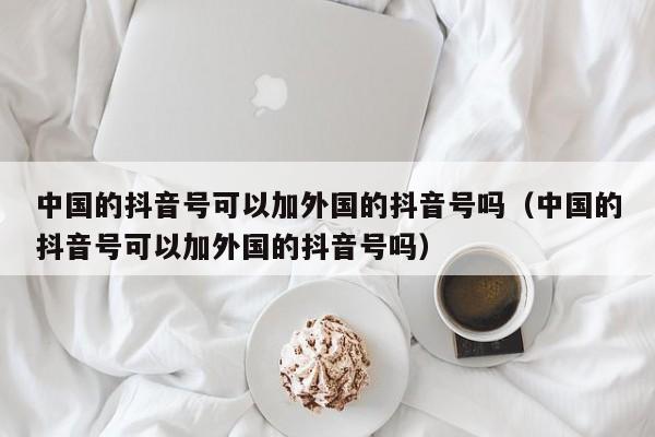 中国的抖音号可以加外国的抖音号吗（中国的抖音号可以加外国的抖音号吗） 第1张