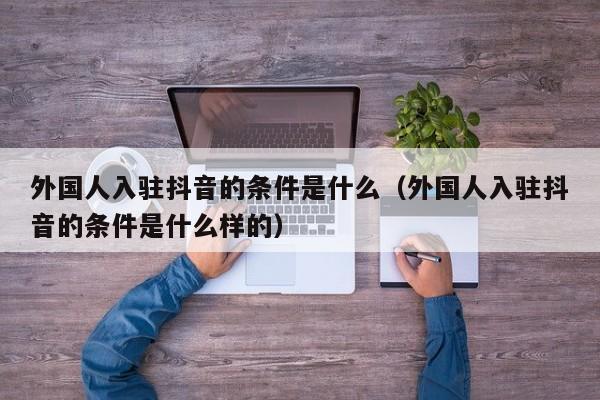 外国人入驻抖音的条件是什么（外国人入驻抖音的条件是什么样的） 第1张