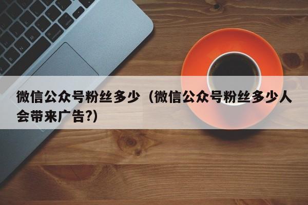 微信公众号粉丝多少（微信公众号粉丝多少人会带来广告?） 第1张