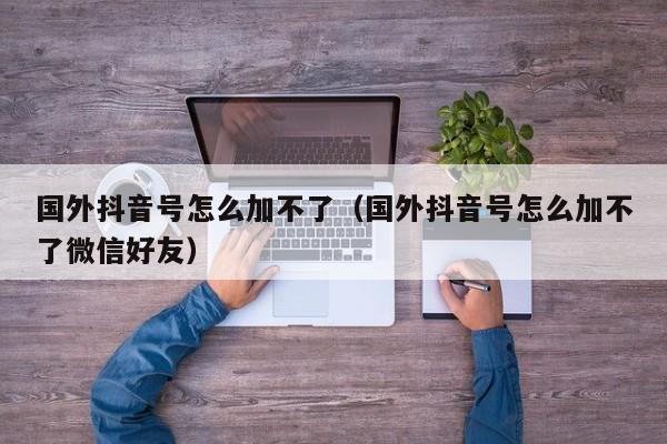 国外抖音号怎么加不了（国外抖音号怎么加不了微信好友） 第1张