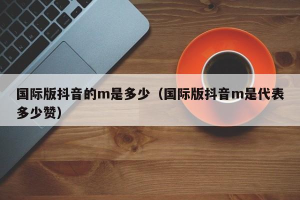 国际版抖音的m是多少（国际版抖音m是代表多少赞） 第1张