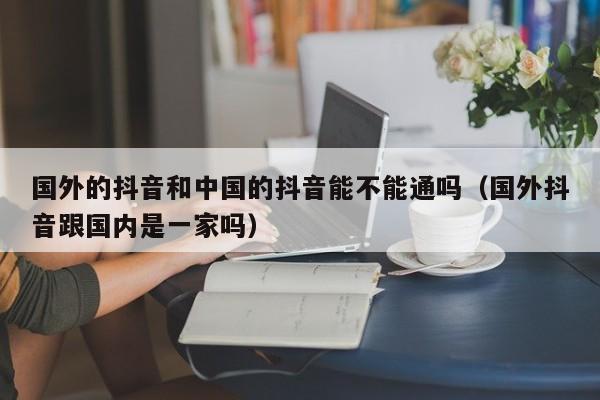 国外的抖音和中国的抖音能不能通吗（国外抖音跟国内是一家吗） 第1张