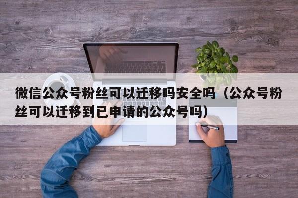 微信公众号粉丝可以迁移吗安全吗（公众号粉丝可以迁移到已申请的公众号吗） 第1张