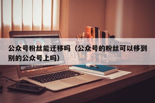 公众号粉丝能迁移吗（公众号的粉丝可以移到别的公众号上吗） 第1张