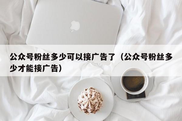 公众号粉丝多少可以接广告了（公众号粉丝多少才能接广告） 第1张