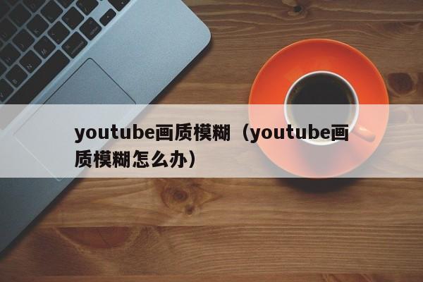 youtube画质模糊（youtube画质模糊怎么办） 第1张