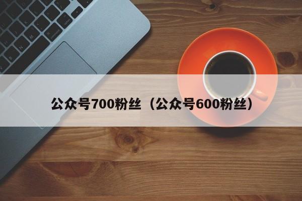 公众号700粉丝（公众号600粉丝） 第1张