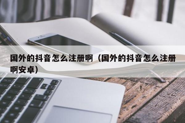 国外的抖音怎么注册啊（国外的抖音怎么注册啊安卓） 第1张