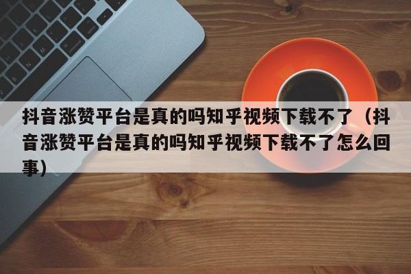 抖音涨赞平台是真的吗知乎视频下载不了（抖音涨赞平台是真的吗知乎视频下载不了怎么回事） 第1张