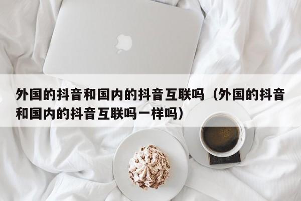 外国的抖音和国内的抖音互联吗（外国的抖音和国内的抖音互联吗一样吗） 第1张