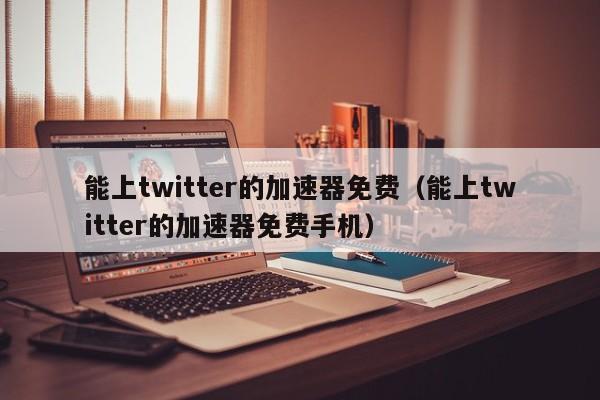 能上twitter的加速器免费（能上twitter的加速器免费手机） 第1张