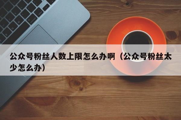 公众号粉丝人数上限怎么办啊（公众号粉丝太少怎么办） 第1张