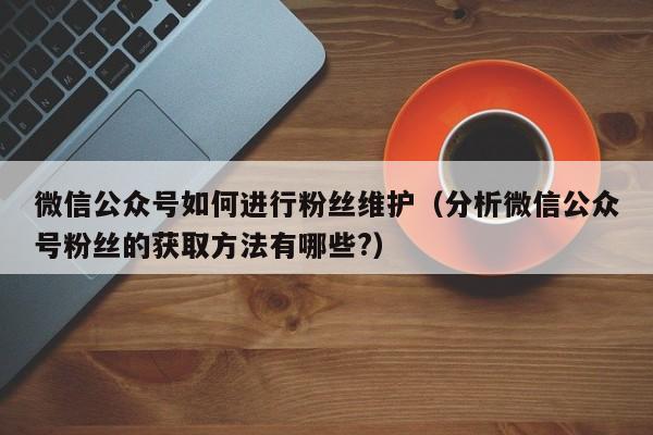 微信公众号如何进行粉丝维护（分析微信公众号粉丝的获取方法有哪些?） 第1张