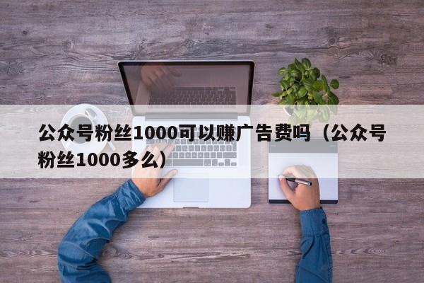 公众号粉丝1000可以赚广告费吗（公众号粉丝1000多么） 第1张