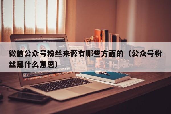 微信公众号粉丝来源有哪些方面的（公众号粉丝是什么意思） 第1张