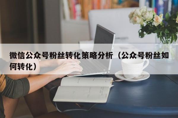 微信公众号粉丝转化策略分析（公众号粉丝如何转化） 第1张