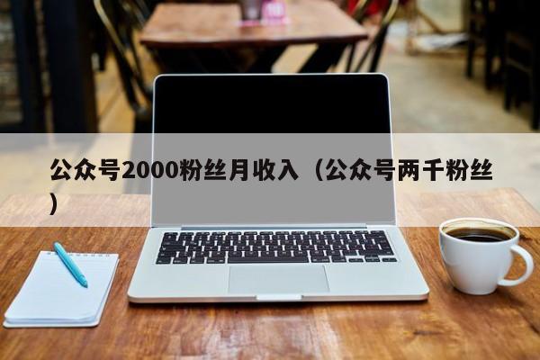 公众号2000粉丝月收入（公众号两千粉丝） 第1张