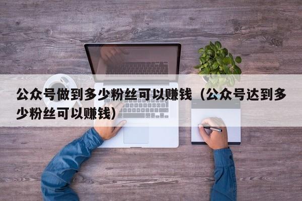 公众号做到多少粉丝可以赚钱（公众号达到多少粉丝可以赚钱） 第1张