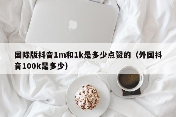 国际版抖音1m和1k是多少点赞的（外国抖音100k是多少） 第1张