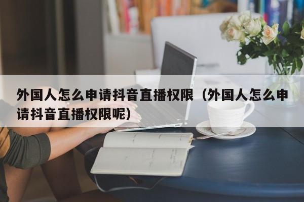 外国人怎么申请抖音直播权限（外国人怎么申请抖音直播权限呢） 第1张