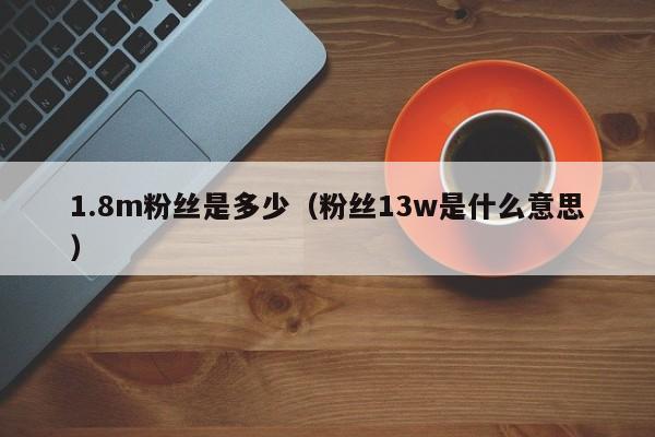 1.8m粉丝是多少（粉丝13w是什么意思） 第1张