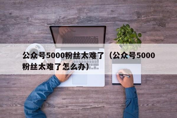 公众号5000粉丝太难了（公众号5000粉丝太难了怎么办） 第1张