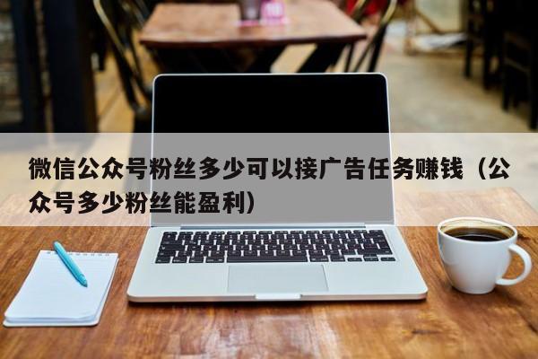 微信公众号粉丝多少可以接广告任务赚钱（公众号多少粉丝能盈利） 第1张