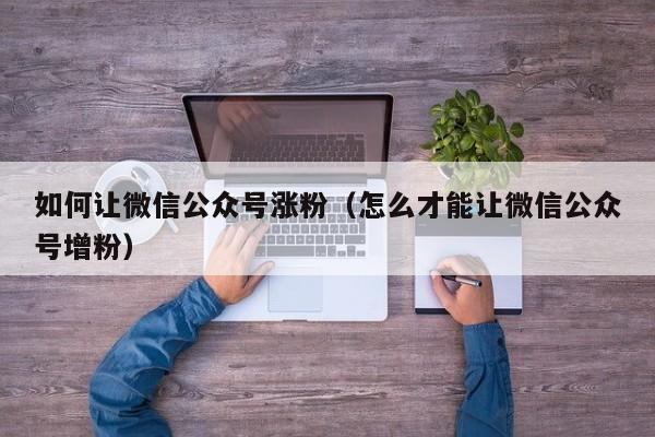 如何让微信公众号涨粉（怎么才能让微信公众号增粉） 第1张