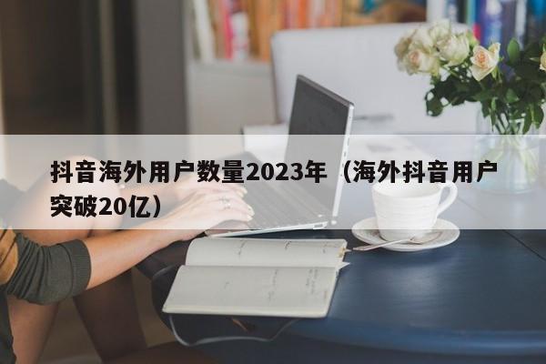 抖音海外用户数量2023年（海外抖音用户突破20亿） 第1张