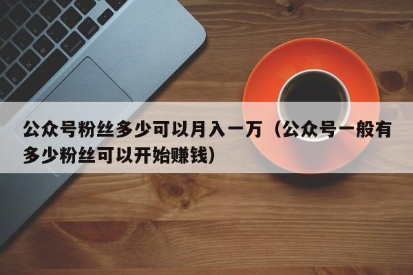 公众号粉丝多少可以月入一万（公众号一般有多少粉丝可以开始赚钱） 第1张