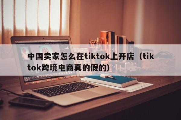 中国卖家怎么在tiktok上开店（tiktok跨境电商真的假的） 第1张