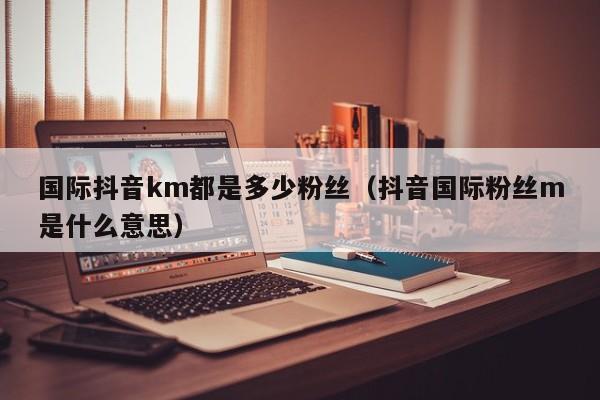 国际抖音km都是多少粉丝（抖音国际粉丝m是什么意思） 第1张