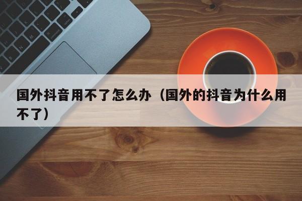 国外抖音用不了怎么办（国外的抖音为什么用不了） 第1张