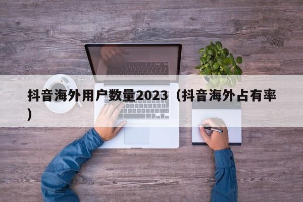 抖音海外用户数量2023（抖音海外占有率） 第1张