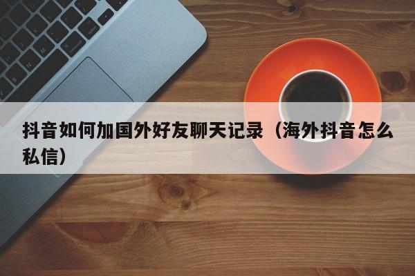 抖音如何加国外好友聊天记录（海外抖音怎么私信） 第1张