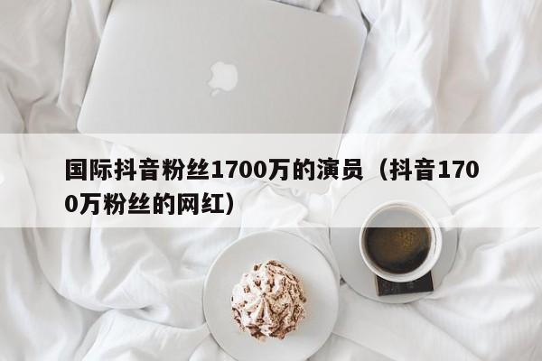 国际抖音粉丝1700万的演员（抖音1700万粉丝的网红） 第1张