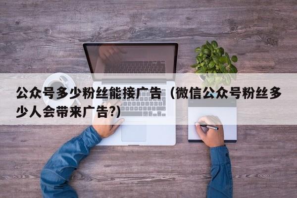 公众号多少粉丝能接广告（微信公众号粉丝多少人会带来广告?） 第1张