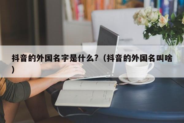 抖音的外国名字是什么?（抖音的外国名叫啥） 第1张