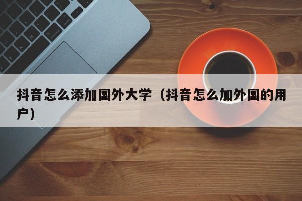 抖音怎么添加国外大学（抖音怎么加外国的用户） 第1张