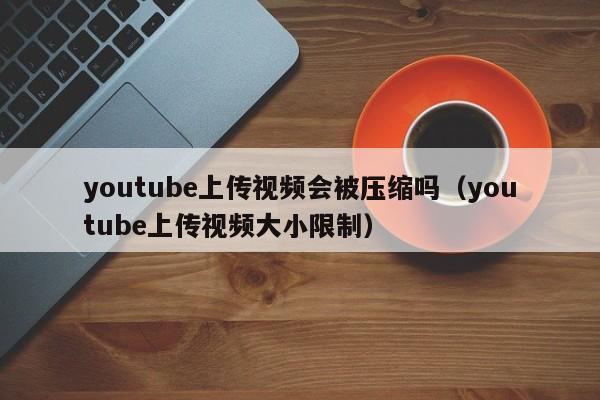 youtube上传视频会被压缩吗（youtube上传视频大小限制） 第1张