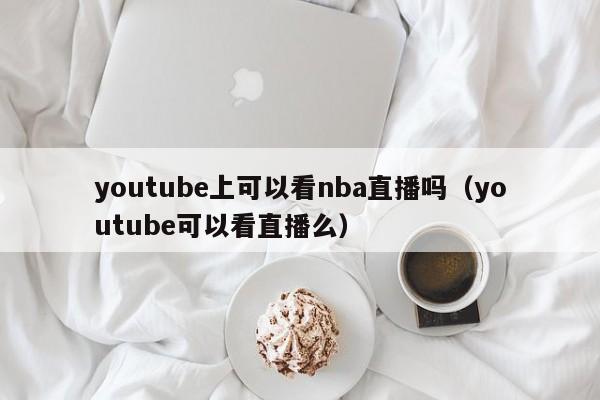 youtube上可以看nba直播吗（youtube可以看直播么） 第1张