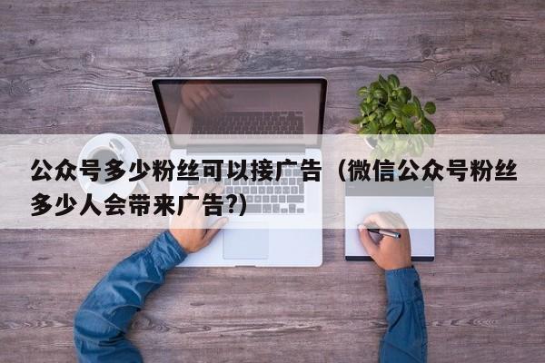 公众号多少粉丝可以接广告（微信公众号粉丝多少人会带来广告?） 第1张