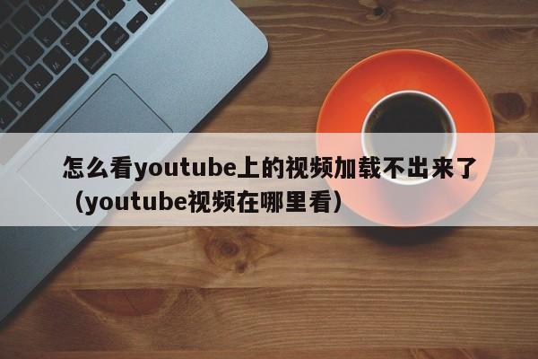 怎么看youtube上的视频加载不出来了（youtube视频在哪里看） 第1张