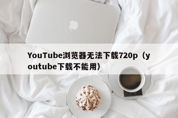 YouTube浏览器无法下载720p（youtube下载不能用） 第1张