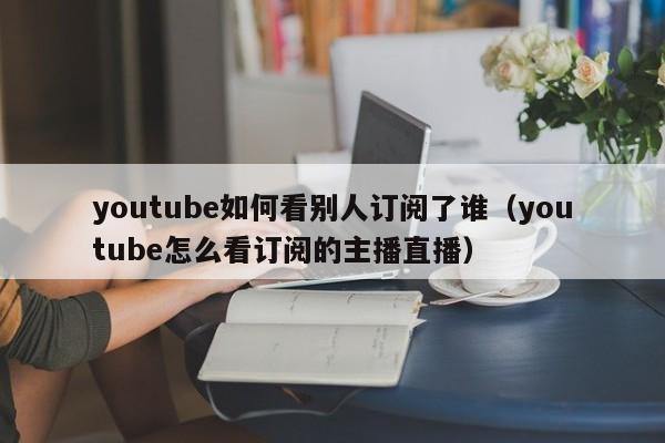 youtube如何看别人订阅了谁（youtube怎么看订阅的主播直播） 第1张