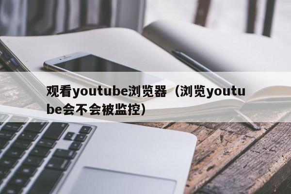 观看youtube浏览器（浏览youtube会不会被监控） 第1张