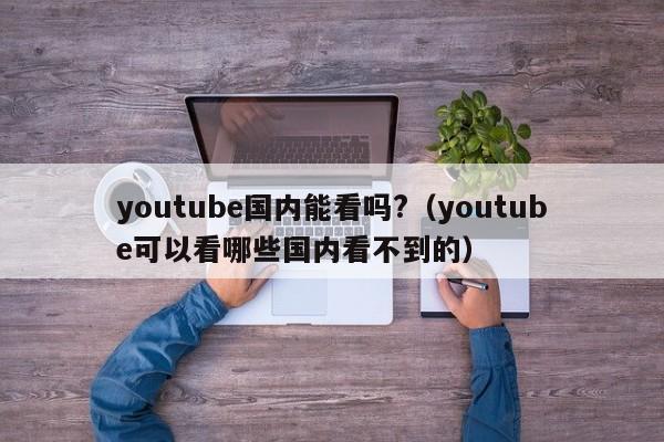 youtube国内能看吗?（youtube可以看哪些国内看不到的） 第1张