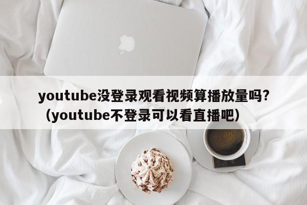 youtube没登录观看视频算播放量吗?（youtube不登录可以看直播吧） 第1张