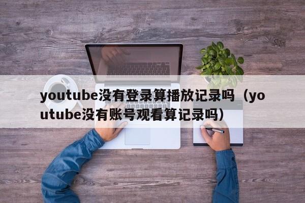 youtube没有登录算播放记录吗（youtube没有账号观看算记录吗） 第1张