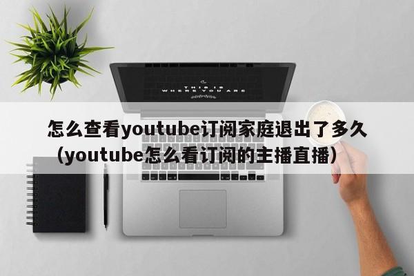 怎么查看youtube订阅家庭退出了多久（youtube怎么看订阅的主播直播） 第1张